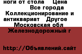 ноги от стола. › Цена ­ 12 000 - Все города Коллекционирование и антиквариат » Другое   . Московская обл.,Железнодорожный г.